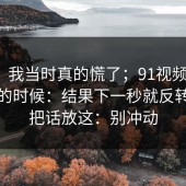 别笑，我当时真的慌了；91视频 ｜ 晚上刷的时候：结果下一秒就反转…我把话放这：别冲动