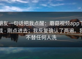 朋友一句话把我点醒：蘑菇视频app下载 - 刚点进去；我反复确认了两遍。我不替任何人洗