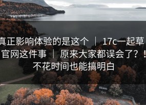 真正影响体验的是这个 ｜ 17c一起草｜官网这件事 ｜ 原来大家都误会了？！不花时间也能搞明白