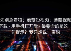 先别急着喷：蘑菇短视频：蘑菇视频下载 - 用手机打开后 - 最要命的是这一句提示？我只想说：离谱