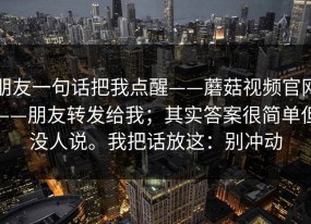 朋友一句话把我点醒——蘑菇视频官网——朋友转发给我；其实答案很简单但没人说。我把话放这：别冲动