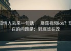 知情人丢来一句话 ｜ 蘑菇视频ios？现在的问题是：到底谁在改