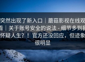 突然出现了新入口｜蘑菇影视在线观看｜关于账号安全的说法 - 细节多到我怀疑人生？！官方还没回应，但迹象很明显