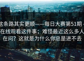 这条路其实更顺——每日大赛第51期 - 在线观看这件事；难怪最近这么多人在问？这就是为什么你总是进不去