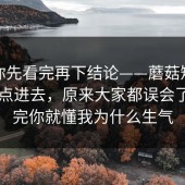 我劝你先看完再下结论——蘑菇短视频：刚点进去，原来大家都误会了。看完你就懂我为什么生气