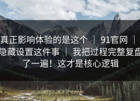真正影响体验的是这个 ｜ 91官网 ｜ 隐藏设置这件事 ｜ 我把过程完整复盘了一遍！这才是核心逻辑