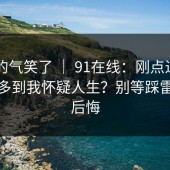 我真的气笑了 ｜ 91在线：刚点进去 - 细节多到我怀疑人生？别等踩雷了才后悔