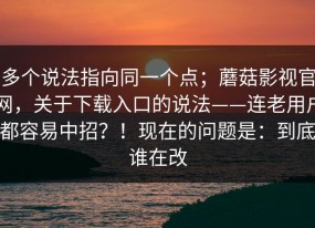 多个说法指向同一个点；蘑菇影视官网，关于下载入口的说法——连老用户都容易中招？！现在的问题是：到底谁在改