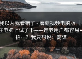我以为我看错了 - 蘑菇视频电脑版 ｜ 在电脑上试了下——连老用户都容易中招…？我只想说：离谱