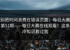 别把时间浪费在错误页面；每日大赛第51期——每日大赛在线观看！这条冷知识救过我