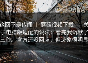 这回不是传闻 ｜ 蘑菇视频下载——关于电脑版适配的说法：看完我沉默了三秒。官方还没回应，但迹象很明显
