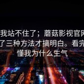 这次我站不住了；蘑菇影视官网｜｜我试了三种方法才搞明白。看完你就懂我为什么生气
