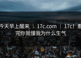 今天早上醒来 ｜ 17c.com ｜ 17c！看完你就懂我为什么生气