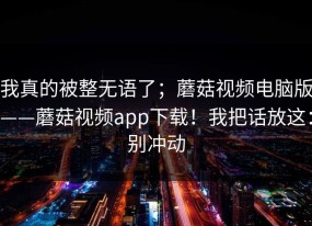 我真的被整无语了；蘑菇视频电脑版——蘑菇视频app下载！我把话放这：别冲动
