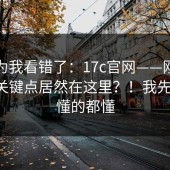 我以为我看错了：17c官网——刚点进去，关键点居然在这里？！我先撤了，懂的都懂