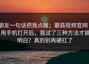朋友一句话把我点醒；蘑菇视频官网 - 用手机打开后，我试了三种方法才搞明白？真的别再硬扛了