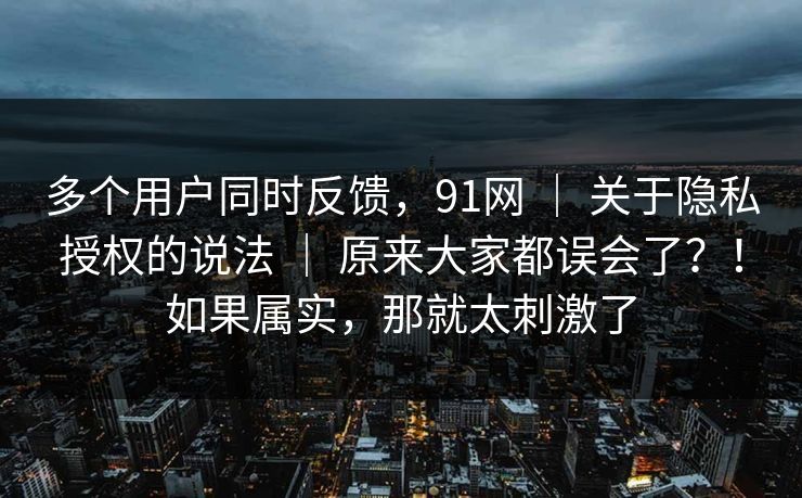 多个用户同时反馈，91网 ｜ 关于隐私授权的说法 ｜ 原来大家都误会了？！如果属实，那就太刺激了