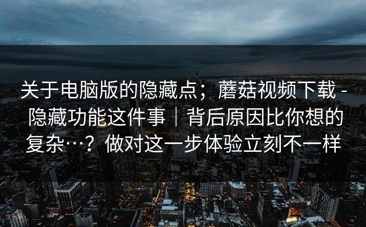 关于电脑版的隐藏点；蘑菇视频下载 - 隐藏功能这件事｜背后原因比你想的复杂…？做对这一步体验立刻不一样