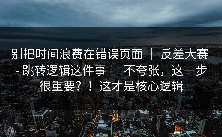 别把时间浪费在错误页面 ｜ 反差大赛 - 跳转逻辑这件事 ｜ 不夸张，这一步很重要？！这才是核心逻辑