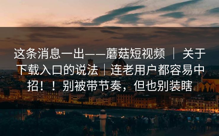 这条消息一出——蘑菇短视频 ｜ 关于下载入口的说法｜连老用户都容易中招！！别被带节奏，但也别装瞎