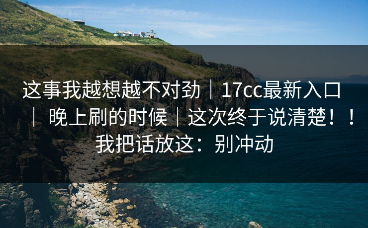 这事我越想越不对劲｜17cc最新入口 ｜ 晚上刷的时候｜这次终于说清楚！！我把话放这：别冲动