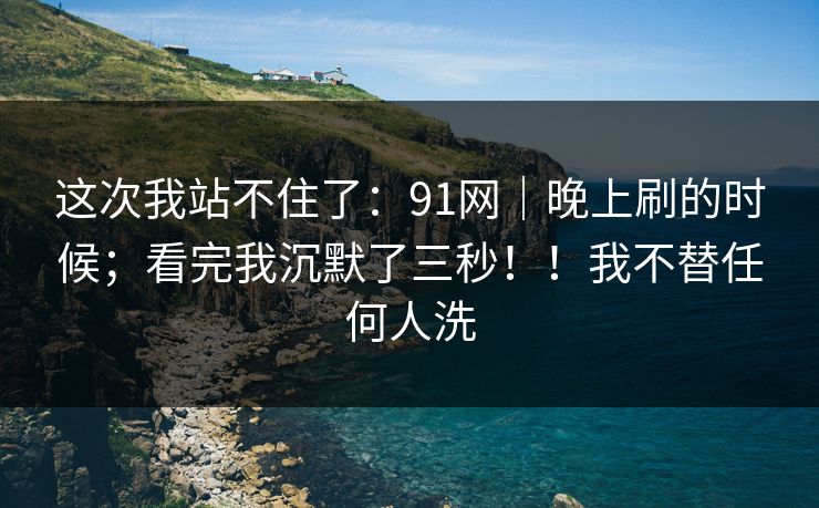 这次我站不住了:91网|晚上刷的时候;看完我沉默了三秒!!我不替任何人洗 这次我站不住了:91网|晚上刷的时候;看完我沉默了三秒!!我不替任何人洗