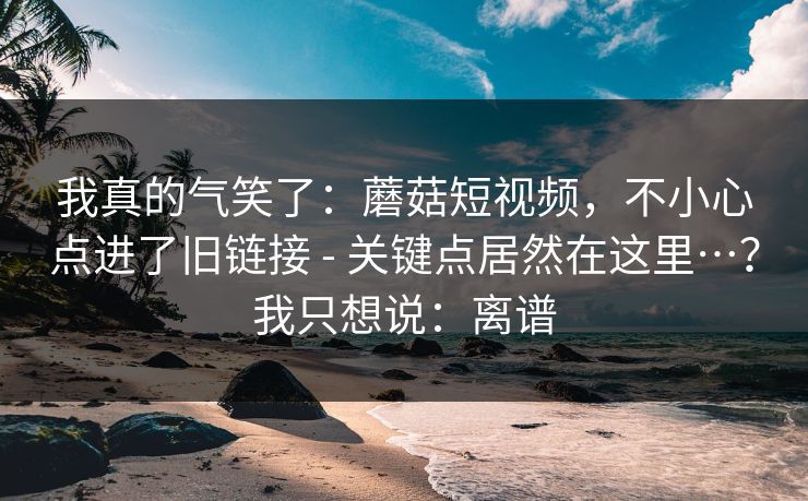 我真的气笑了:蘑菇短视频,不小心点进了旧链接 - 关键点居然在这里…?我只想说:离谱 我真的气笑了:蘑菇短视频,不小心点进了旧链接 - 关键点居然在这里…?我只想说:离谱