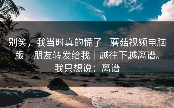 别笑，我当时真的慌了 - 蘑菇视频电脑版｜朋友转发给我｜越往下越离谱。我只想说：离谱