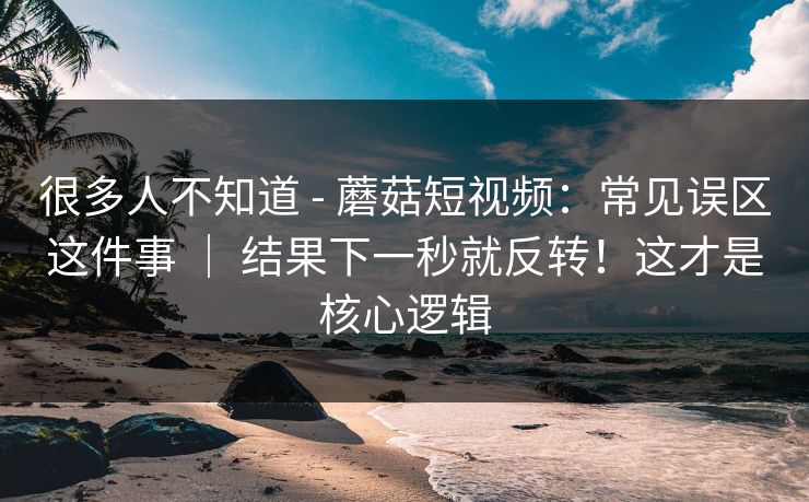 很多人不知道 - 蘑菇短视频：常见误区这件事 ｜ 结果下一秒就反转！这才是核心逻辑