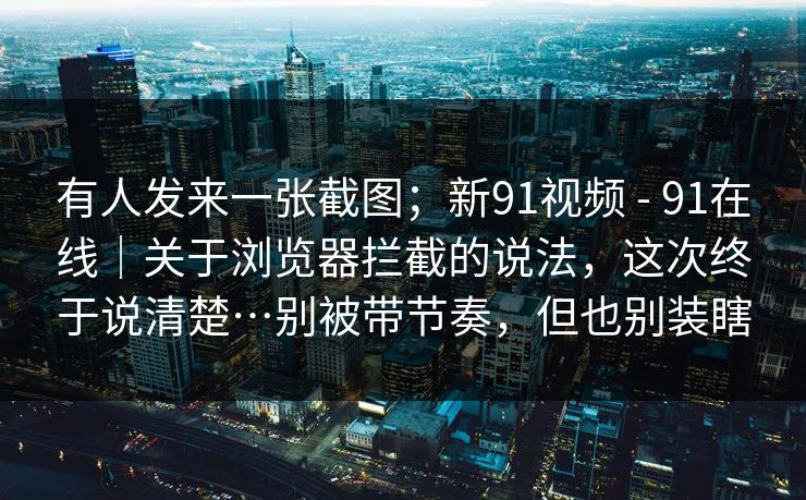 有人发来一张截图；新91视频 - 91在线｜关于浏览器拦截的说法，这次终于说清楚…别被带节奏，但也别装瞎