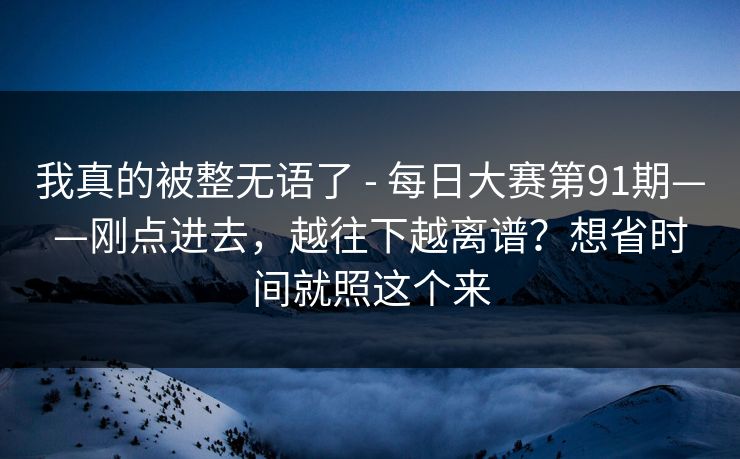 我真的被整无语了 - 每日大赛第91期——刚点进去，越往下越离谱？想省时间就照这个来