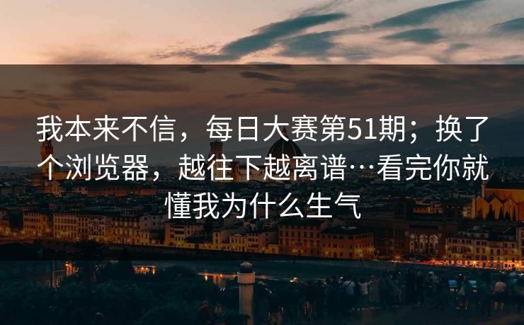 我本来不信，每日大赛第51期；换了个浏览器，越往下越离谱…看完你就懂我为什么生气