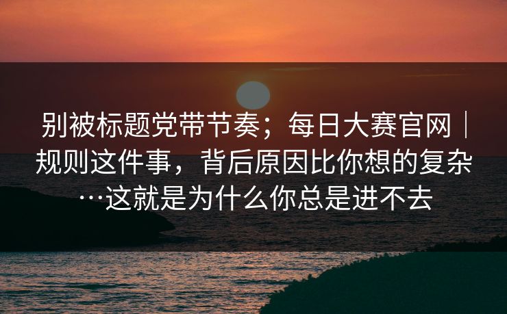 别被标题党带节奏；每日大赛官网｜规则这件事，背后原因比你想的复杂…这就是为什么你总是进不去