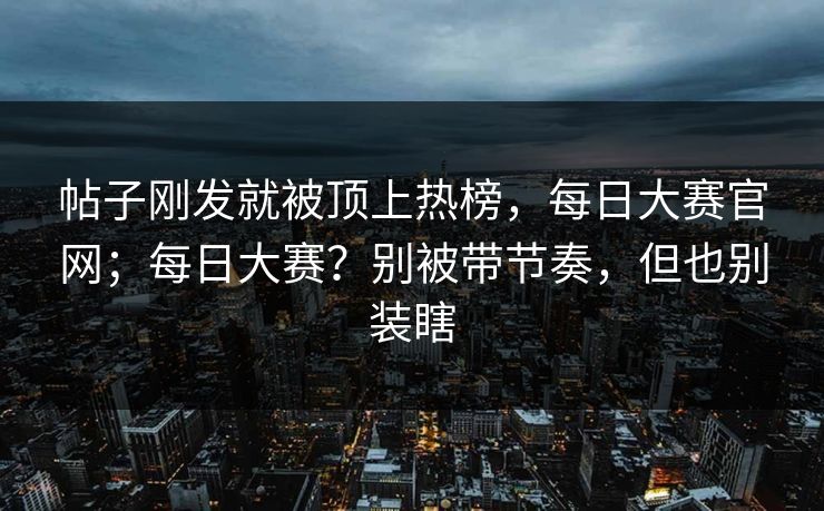 帖子刚发就被顶上热榜，每日大赛官网；每日大赛？别被带节奏，但也别装瞎