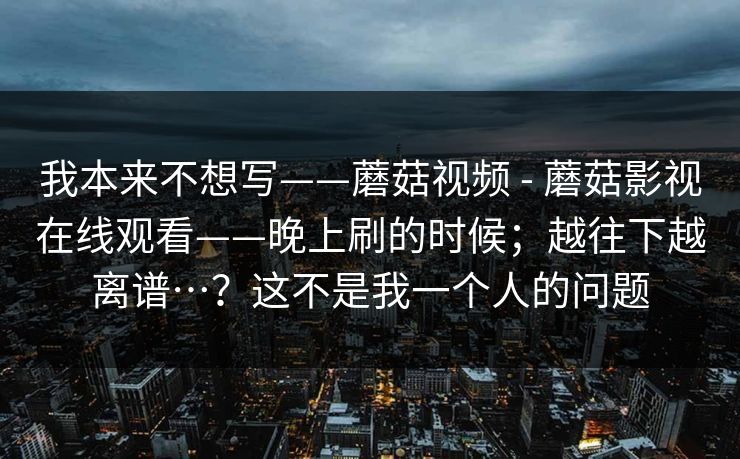 我本来不想写——蘑菇视频 - 蘑菇影视在线观看——晚上刷的时候;越往下越离谱…?这不是我一个人的问题 我本来不想写——蘑菇视频 - 蘑菇影视在线观看——晚上刷的时候;越往下越离谱…?这不是我一个人的问题
