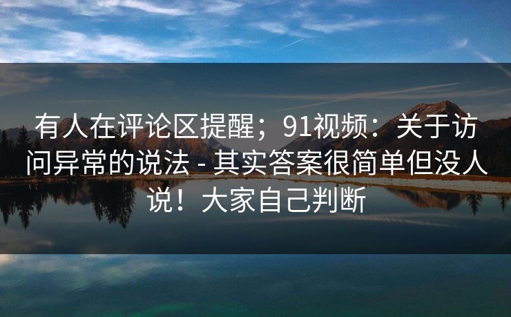 有人在评论区提醒；91视频：关于访问异常的说法 - 其实答案很简单但没人说！大家自己判断