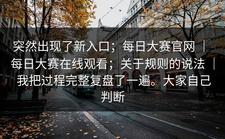 突然出现了新入口；每日大赛官网 ｜ 每日大赛在线观看；关于规则的说法 ｜ 我把过程完整复盘了一遍。大家自己判断