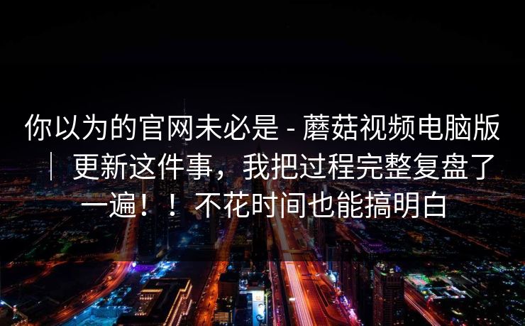 你以为的官网未必是 - 蘑菇视频电脑版 ｜ 更新这件事，我把过程完整复盘了一遍！！不花时间也能搞明白
