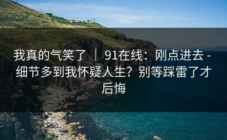 我真的气笑了 | 91在线:刚点进去 - 细节多到我怀疑人生?别等踩雷了才后悔 我真的气笑了 | 91在线:刚点进去 - 细节多到我怀疑人生?别等踩雷了才后悔