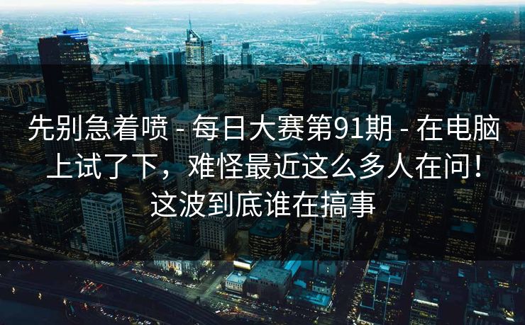 先别急着喷 - 每日大赛第91期 - 在电脑上试了下,难怪最近这么多人在问!这波到底谁在搞事 先别急着喷 - 每日大赛第91期 - 在电脑上试了下,难怪最近这么多人在问!这波到底谁在搞事