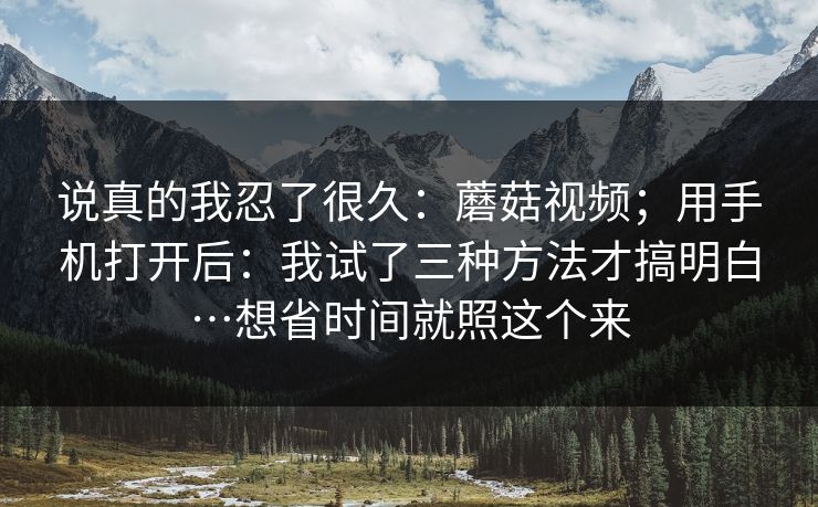 说真的我忍了很久:蘑菇视频;用手机打开后:我试了三种方法才搞明白…想省时间就照这个来 说真的我忍了很久:蘑菇视频;用手机打开后:我试了三种方法才搞明白…想省时间就照这个来