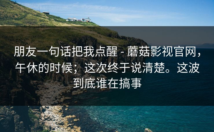 朋友一句话把我点醒 - 蘑菇影视官网，午休的时候；这次终于说清楚。这波到底谁在搞事