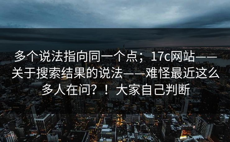 多个说法指向同一个点;17c网站——关于搜索结果的说法——难怪最近这么多人在问?!大家自己判断 多个说法指向同一个点;17c网站——关于搜索结果的说法——难怪最近这么多人在问?!大家自己判断