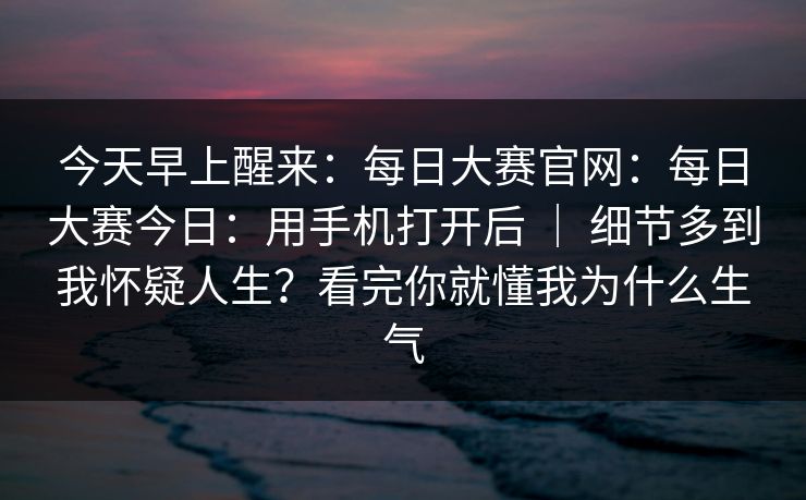 今天早上醒来:每日大赛官网:每日大赛今日:用手机打开后 | 细节多到我怀疑人生?看完你就懂我为什么生气 今天早上醒来:每日大赛官网:每日大赛今日:用手机打开后 | 细节多到我怀疑人生?看完你就懂我为什么生气