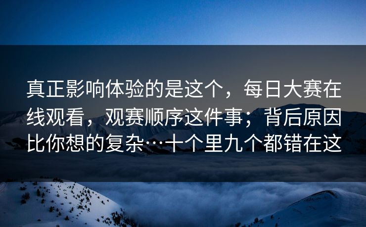 真正影响体验的是这个，每日大赛在线观看，观赛顺序这件事；背后原因比你想的复杂…十个里九个都错在这