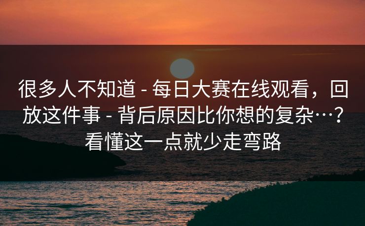 很多人不知道 - 每日大赛在线观看，回放这件事 - 背后原因比你想的复杂…？看懂这一点就少走弯路