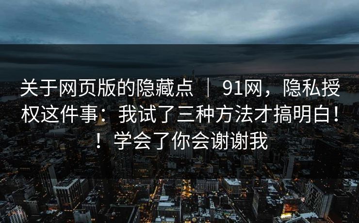 关于网页版的隐藏点 | 91网,隐私授权这件事:我试了三种方法才搞明白!!学会了你会谢谢我 关于网页版的隐藏点 | 91网,隐私授权这件事:我试了三种方法才搞明白!!学会了你会谢谢我