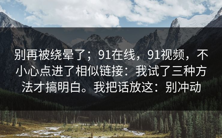 别再被绕晕了;91在线,91视频,不小心点进了相似链接:我试了三种方法才搞明白。我把话放这:别冲动 别再被绕晕了;91在线,91视频,不小心点进了相似链接:我试了三种方法才搞明白。我把话放这:别冲动