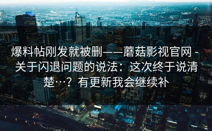 爆料帖刚发就被删——蘑菇影视官网 - 关于闪退问题的说法:这次终于说清楚…?有更新我会继续补 爆料帖刚发就被删——蘑菇影视官网 - 关于闪退问题的说法:这次终于说清楚…?有更新我会继续补