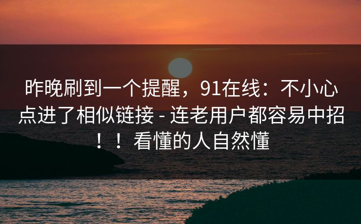 昨晚刷到一个提醒,91在线:不小心点进了相似链接 - 连老用户都容易中招!!看懂的人自然懂 昨晚刷到一个提醒,91在线:不小心点进了相似链接 - 连老用户都容易中招!!看懂的人自然懂